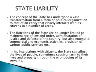  The concept of the State has undergone a vast
transformation from a form of political organization
to that of an entity that closely interacts with its
citizens in a number of areas.
 The functions of the State are no longer limited to
maintenance of law and order, administration of
justice and defence of the country, but also extend to
commercial and economic activities, provision of
various public services etc.
 In its interactions with citizens, the State can affect
the lives of people, sometimes causing harm to their
lives and property through the wrongdoing of its
servants.
 