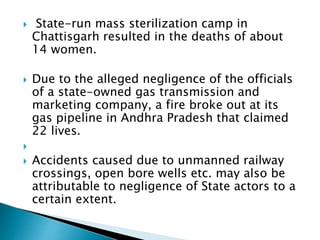  State-run mass sterilization camp in
Chattisgarh resulted in the deaths of about
14 women.
 Due to the alleged negligence of the officials
of a state-owned gas transmission and
marketing company, a fire broke out at its
gas pipeline in Andhra Pradesh that claimed
22 lives.

 Accidents caused due to unmanned railway
crossings, open bore wells etc. may also be
attributable to negligence of State actors to a
certain extent.
 