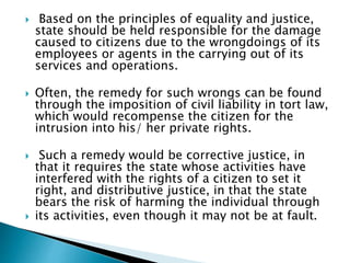  Based on the principles of equality and justice,
state should be held responsible for the damage
caused to citizens due to the wrongdoings of its
employees or agents in the carrying out of its
services and operations.
 Often, the remedy for such wrongs can be found
through the imposition of civil liability in tort law,
which would recompense the citizen for the
intrusion into his/ her private rights.
 Such a remedy would be corrective justice, in
that it requires the state whose activities have
interfered with the rights of a citizen to set it
right, and distributive justice, in that the state
bears the risk of harming the individual through
 its activities, even though it may not be at fault.
 