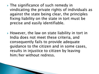  The significance of such remedy in
vindicating the private rights of individuals as
against the state being clear, the principles
fixing liability on the state in tort must be
precise and easily identifiable.
 However, the law on state liability in tort in
India does not meet these criteria, and
consequently fails to provide adequate
guidance to the citizen and in some cases,
results in injustice to citizen by leaving
him/her without redress.
 