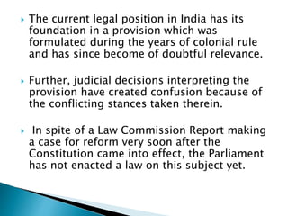  The current legal position in India has its
foundation in a provision which was
formulated during the years of colonial rule
and has since become of doubtful relevance.
 Further, judicial decisions interpreting the
provision have created confusion because of
the conflicting stances taken therein.
 In spite of a Law Commission Report making
a case for reform very soon after the
Constitution came into effect, the Parliament
has not enacted a law on this subject yet.
 