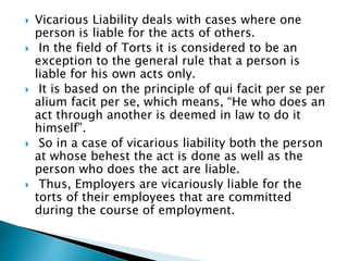  Vicarious Liability deals with cases where one
person is liable for the acts of others.
 In the field of Torts it is considered to be an
exception to the general rule that a person is
liable for his own acts only.
 It is based on the principle of qui facit per se per
alium facit per se, which means, “He who does an
act through another is deemed in law to do it
himself”.
 So in a case of vicarious liability both the person
at whose behest the act is done as well as the
person who does the act are liable.
 Thus, Employers are vicariously liable for the
torts of their employees that are committed
during the course of employment.
 