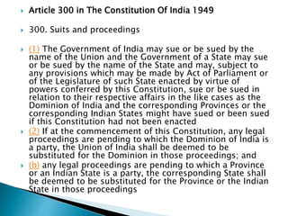  Article 300 in The Constitution Of India 1949
 300. Suits and proceedings
 (1) The Government of India may sue or be sued by the
name of the Union and the Government of a State may sue
or be sued by the name of the State and may, subject to
any provisions which may be made by Act of Parliament or
of the Legislature of such State enacted by virtue of
powers conferred by this Constitution, sue or be sued in
relation to their respective affairs in the like cases as the
Dominion of India and the corresponding Provinces or the
corresponding Indian States might have sued or been sued
if this Constitution had not been enacted
 (2) If at the commencement of this Constitution, any legal
proceedings are pending to which the Dominion of India is
a party, the Union of India shall be deemed to be
substituted for the Dominion in those proceedings; and
 (b) any legal proceedings are pending to which a Province
or an Indian State is a party, the corresponding State shall
be deemed to be substituted for the Province or the Indian
State in those proceedings
 