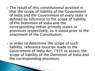  The result of this constitutional position is
that the scope of liability of the Government
of India and the Government of every state is
defined by reference to the scope of liability
of the Dominion of India and the
corresponding Indian princely states or
provinces respectively, as it stood prior to the
enactment of the Constitution.
 in order to determine the scope of such
liability, reference must be made to the
Government of India Act, 1935 to assess the
scope of liability of the Dominion of India and
the corresponding provinces.
 
