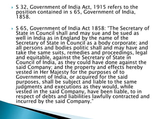  S 32, Government of India Act, 1915 refers to the
position contained in s 65, Government of India,
1858.
 S 65, Government of India Act 1858: “The Secretary of
State in Council shall and may sue and be sued as
well in India as in England by the name of the
Secretary of State in Council as a body corporate; and
all persons and bodies politic shall and may have and
take the same suits, remedies and proceedings, legal
and equitable, against the Secretary of State in
Council of India, as they could have done against the
said Company; and the property and effects hereby
vested in Her Majesty for the purposes of to
Government of India, or acquired for the said
purposes, shall be subject and liable to the same
judgments and executions as they would, while
vested in the said Company, have been liable, to in
respect of debts and liabilities lawfully contracted and
incurred by the said Company.”
 