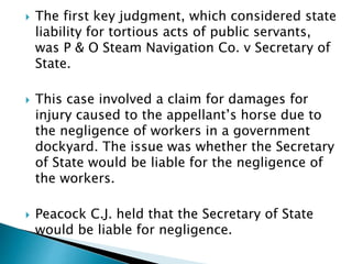  The first key judgment, which considered state
liability for tortious acts of public servants,
was P & O Steam Navigation Co. v Secretary of
State.
 This case involved a claim for damages for
injury caused to the appellant’s horse due to
the negligence of workers in a government
dockyard. The issue was whether the Secretary
of State would be liable for the negligence of
the workers.
 Peacock C.J. held that the Secretary of State
would be liable for negligence.
 