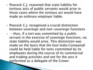  Peacock C.J. reasoned that state liability for
tortious acts of public servants would arise in
those cases where the tortious act would have
made an ordinary employer liable.
 Peacock C.J. recognised a crucial distinction
between sovereign and non-sovereign functions
 - thus, if a tort was committed by a public
servant in the exercise of sovereign functions, no
state liability would arise. This distinction was
made on the basis that the East India Company6
could be held liable for torts committed by its
employees during the course of its commercial
and trading activities and not for the acts it
performed as a delegate of the Crown
 
