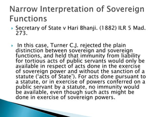  Secretary of State v Hari Bhanji. (1882) ILR 5 Mad.
273.
 In this case, Turner C.J. rejected the plain
distinction between sovereign and sovereign
functions, and held that immunity from liability
for tortious acts of public servants would only be
available in respect of acts done in the exercise
of sovereign power and without the sanction of a
statute (‘acts of State’). For acts done pursuant to
a statute, or in exercise of powers conferred on a
public servant by a statute, no immunity would
be available, even though such acts might be
done in exercise of sovereign powers.
 