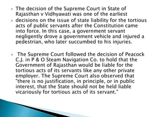  The decision of the Supreme Court in State of
Rajasthan v Vidhyawati was one of the earliest
 decisions on the issue of state liability for the tortious
acts of public servants after the Constitution came
into force. In this case, a government servant
negligently drove a government vehicle and injured a
pedestrian, who later succumbed to his injuries.
 The Supreme Court followed the decision of Peacock
C.J. in P & O Steam Navigation Co. to hold that the
Government of Rajasthan would be liable for the
tortious acts of its servants like any other private
employer. The Supreme Court also observed that
"there is no justification, in principle, or in public
interest, that the State should not be held liable
vicariously for tortious acts of its servant."
 