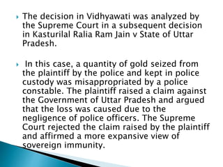  The decision in Vidhyawati was analyzed by
the Supreme Court in a subsequent decision
in Kasturilal Ralia Ram Jain v State of Uttar
Pradesh.
 In this case, a quantity of gold seized from
the plaintiff by the police and kept in police
custody was misappropriated by a police
constable. The plaintiff raised a claim against
the Government of Uttar Pradesh and argued
that the loss was caused due to the
negligence of police officers. The Supreme
Court rejected the claim raised by the plaintiff
and affirmed a more expansive view of
sovereign immunity.
 