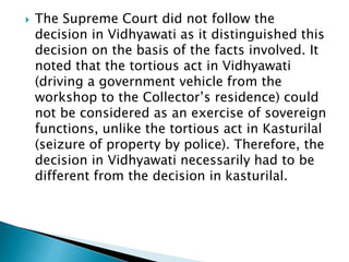  The Supreme Court did not follow the
decision in Vidhyawati as it distinguished this
decision on the basis of the facts involved. It
noted that the tortious act in Vidhyawati
(driving a government vehicle from the
workshop to the Collector’s residence) could
not be considered as an exercise of sovereign
functions, unlike the tortious act in Kasturilal
(seizure of property by police). Therefore, the
decision in Vidhyawati necessarily had to be
different from the decision in kasturilal.
 