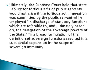  Ultimately, the Supreme Court held that state
liability for tortious acts of public servants
would not arise if the tortious act in question
was committed by the public servant while
employed “in discharge of statutory functions
which are referable to, and ultimately based
on, the delegation of the sovereign powers of
the State.” This broad formulation of the
definition of sovereign functions resulted in a
substantial expansion in the scope of
sovereign immunity.
 
