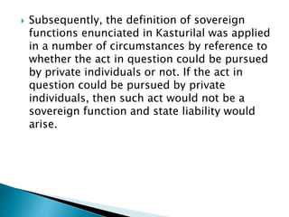  Subsequently, the definition of sovereign
functions enunciated in Kasturilal was applied
in a number of circumstances by reference to
whether the act in question could be pursued
by private individuals or not. If the act in
question could be pursued by private
individuals, then such act would not be a
sovereign function and state liability would
arise.
 