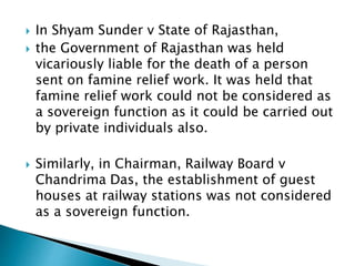  In Shyam Sunder v State of Rajasthan,
 the Government of Rajasthan was held
vicariously liable for the death of a person
sent on famine relief work. It was held that
famine relief work could not be considered as
a sovereign function as it could be carried out
by private individuals also.
 Similarly, in Chairman, Railway Board v
Chandrima Das, the establishment of guest
houses at railway stations was not considered
as a sovereign function.
 