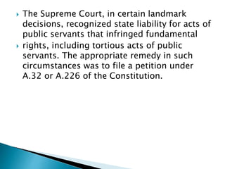  The Supreme Court, in certain landmark
decisions, recognized state liability for acts of
public servants that infringed fundamental
 rights, including tortious acts of public
servants. The appropriate remedy in such
circumstances was to file a petition under
A.32 or A.226 of the Constitution.
 