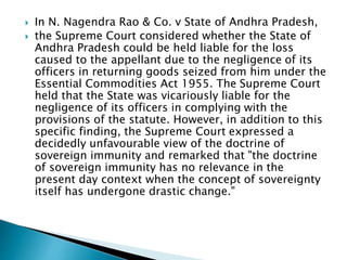  In N. Nagendra Rao & Co. v State of Andhra Pradesh,
 the Supreme Court considered whether the State of
Andhra Pradesh could be held liable for the loss
caused to the appellant due to the negligence of its
officers in returning goods seized from him under the
Essential Commodities Act 1955. The Supreme Court
held that the State was vicariously liable for the
negligence of its officers in complying with the
provisions of the statute. However, in addition to this
specific finding, the Supreme Court expressed a
decidedly unfavourable view of the doctrine of
sovereign immunity and remarked that "the doctrine
of sovereign immunity has no relevance in the
present day context when the concept of sovereignty
itself has undergone drastic change."
 