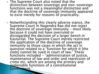  The Supreme Court also noted that the
distinction between sovereign and non-sovereign
functions was not a meaningful distinction and
that the doctrine of sovereign immunity appeared
to exist merely for reasons of practicality.
 Notwithstanding this clearly adverse stance, the
Supreme Court in Nagendra Rao did not reject
the doctrine of sovereign immunity - most likely
because it could not have overruled or
disregarded the decision of a larger bench in
Kasturilal. The Supreme Court merely restricted
the application of the doctrine of sovereign
immunity to those cases in which the act in
question related to a “function for which it [the
state] cannot be sued in court of law.” These
functions included - “administration of justice,
maintenance of law and order and repression of
crime etc. which are among the primary and
inalienable functions of a constitutional
Government.”
 