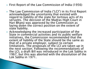  First Report of the Law Commission of India (1956)
 The Law Commission of India (“LCI”) in its First Report
acknowledged the uncertainty that existed with
regard to liability of the state for tortious acts of its
servants. The decision of the Madras High Court in
Hari Bhanji was approved by the Commission as
laying down the correct position on the extent of
state liability.
 Acknowledging the increased participation of the
State in commercial activities and its public welfare
initiatives, the Commission recommended that the
extent of liability of the State should be the same as
that of a private employer, subject to certain
limitations. The proposals of the LCI are taken up in
the next section. Following the recommendations of
the LCI, a draft Bill was introduced in the Lok Sabha in
1967, but this was aborted with the dissolution of the
Lok Sabha in 1971.
 