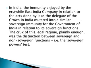  In India, the immunity enjoyed by the
erstwhile East India Company in relation to
the acts done by it as the delegate of the
Crown in India mutated into a similar
sovereign immunity for the Government of
India in relation to its sovereign functions.
The crux of this legal regime, plainly enough,
was the distinction between sovereign and
non-sovereign functions - i.e. the 'sovereign
powers' test.
 