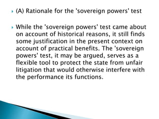  (A) Rationale for the 'sovereign powers' test
 While the 'sovereign powers' test came about
on account of historical reasons, it still finds
some justification in the present context on
account of practical benefits. The 'sovereign
powers' test, it may be argued, serves as a
flexible tool to protect the state from unfair
litigation that would otherwise interfere with
the performance its functions.
 