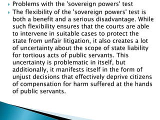  Problems with the 'sovereign powers' test
 The flexibility of the 'sovereign powers' test is
both a benefit and a serious disadvantage. While
such flexibility ensures that the courts are able
to intervene in suitable cases to protect the
state from unfair litigation, it also creates a lot
of uncertainty about the scope of state liability
for tortious acts of public servants. This
uncertainty is problematic in itself, but
additionally, it manifests itself in the form of
unjust decisions that effectively deprive citizens
of compensation for harm suffered at the hands
of public servants.
 