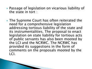  Passage of legislation on vicarious liability of
the state in tort :
 The Supreme Court has often reiterated the
need for a comprehensive legislation
addressing tortious liability of the state and
its instrumentalities. The proposal to enact
legislation on state liability for tortious acts
of public servants has also been mooted by
the LCI and the NCRWC. The NCRWC has
provided its suggestions in the form of
comments on the proposals mooted by the
LCI.
 