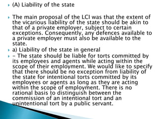  (A) Liability of the state
 The main proposal of the LCI was that the extent of
the vicarious liability of the state should be akin to
that of a private employer, subject to certain
exceptions. Consequently, any defences available to
a private employer must also be available to the
state.
 a) Liability of the state in general
 - The state should be liable for torts committed by
its employees and agents while acting within the
scope of their employment. We would like to specify
that there should be no exception from liability of
the state for intentional torts committed by its
employees or agents as long as they are acting
within the scope of employment. There is no
rational basis to distinguish between the
commission of an intentional tort and an
unintentional tort by a public servant.
 