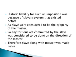  Historic liability for such an imposition was
because of slavery system that existed
before.
 As slave were considered to be the property
of the master.
 So any tortious act committed by the slave
was considered to be done on the direction of
the master.
 Therefore slave along with master was made
liable.
 