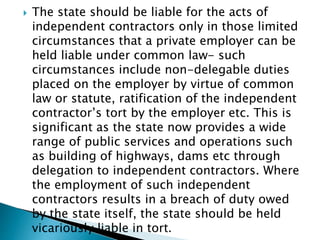  The state should be liable for the acts of
independent contractors only in those limited
circumstances that a private employer can be
held liable under common law- such
circumstances include non-delegable duties
placed on the employer by virtue of common
law or statute, ratification of the independent
contractor’s tort by the employer etc. This is
significant as the state now provides a wide
range of public services and operations such
as building of highways, dams etc through
delegation to independent contractors. Where
the employment of such independent
contractors results in a breach of duty owed
by the state itself, the state should be held
vicariously liable in tort.
 