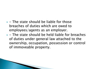  - The state should be liable for those
breaches of duties which are owed to
employees/agents as an employer.
 - The state should be held liable for breaches
of duties under general law attached to the
ownership, occupation, possession or control
of immoveable property.
 