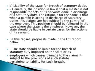  b) Liability of the state for breach of statutory duties
 - Generally, the position in law is that a master is not
responsible for acts of its servants done in discharge
of a statutory duty. The rationale for the same is that
when a person is acting in discharge of statutory
duties, his actions are not subject to the control of
the employer. This position should be followed in the
case where the state is the employer. However, the
state should be liable in certain cases for the actions
of its servant.
 In this regard, proposals made in the LCI report
below.
 - The state should be liable for the breach of
statutory duty imposed on the state or its
 employees which causes damage to the claimant,
subject to the provisions of such statute
 pertaining to liability for such breach.
 