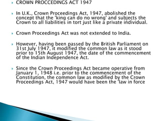  CROWN PROCCEDINGS ACT 1947
 In U.K., Crown Proceedings Act, 1947, abolished the
concept that the 'king can do no wrong' and subjects the
Crown to all liabilities in tort just like a private individual.
 Crown Proceedings Act was not extended to India.
 However, having been passed by the British Parliament on
31st July 1947, it modified the common law as it stood
prior to 15th August 1947, the date of the commencement
of the Indian Independence Act.
 Since the Crown Proceedings Act became operative from
January 1, 1948 i.e. prior to the commencement of the
Constitution, the common law as modified by the Crown
Proceedings Act, 1947 would have been the 'law in force
 