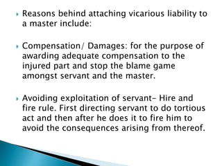 Reasons behind attaching vicarious liability to
a master include:
 Compensation/ Damages: for the purpose of
awarding adequate compensation to the
injured part and stop the blame game
amongst servant and the master.
 Avoiding exploitation of servant- Hire and
fire rule. First directing servant to do tortious
act and then after he does it to fire him to
avoid the consequences arising from thereof.
 