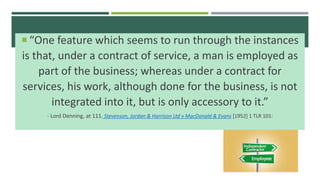  “One feature which seems to run through the instances
is that, under a contract of service, a man is employed as
part of the business; whereas under a contract for
services, his work, although done for the business, is not
integrated into it, but is only accessory to it.”
- Lord Denning, at 111. Stevenson, Jordan & Harrison Ltd v MacDonald & Evans [1952] 1 TLR 101:
 