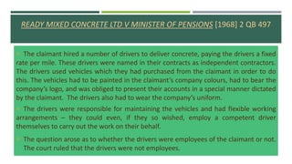 READY MIXED CONCRETE LTD V MINISTER OF PENSIONS [1968] 2 QB 497
 The claimant hired a number of drivers to deliver concrete, paying the drivers a fixed
rate per mile. These drivers were named in their contracts as independent contractors.
The drivers used vehicles which they had purchased from the claimant in order to do
this. The vehicles had to be painted in the claimant’s company colours, had to bear the
company’s logo, and was obliged to present their accounts in a special manner dictated
by the claimant. The drivers also had to wear the company’s uniform.
 The drivers were responsible for maintaining the vehicles and had flexible working
arrangements – they could even, if they so wished, employ a competent driver
themselves to carry out the work on their behalf.
 The question arose as to whether the drivers were employees of the claimant or not.
The court ruled that the drivers were not employees.
 