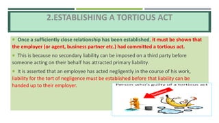 2.ESTABLISHING A TORTIOUS ACT
 Once a sufficiently close relationship has been established, it must be shown that
the employer (or agent, business partner etc.) had committed a tortious act.
 This is because no secondary liability can be imposed on a third party before
someone acting on their behalf has attracted primary liability.
 It is asserted that an employee has acted negligently in the course of his work,
liability for the tort of negligence must be established before that liability can be
handed up to their employer.
 