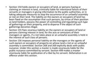 • Section 154 holds owners or occupiers of land, or persons having or
claiming an interest in land, criminally liable for intentional failure of their
servants or managers in giving information to the public authorities, or in
taking adequate measures to stop the occurrence of an unlawful assembly
or riot on their land. The liability on the owners or occupiers of land has
been fixed on the assumption that such persons, by virtue of their position
as land-holders, possess the power of controlling and regulating such type
of gatherings on their property, and to disperse if the object of such
gatherings becomes illegal.
• Section 155 fixes vicarious liability on the owners or occupiers of land or
persons claiming interest in land, for the acts or omissions of their
managers or agents, if a riot takes place or an unlawful assembly is held in
the interest of such class of persons.
• Section 156 imposes personal liability on the managers or the agents of
such owners or occupiers of property on whose land a riot or an unlawful
assembly is committed. Section 268 and 269 explicitly deals with public
nuisance. Under this section a master is made vicariously liable for the
public nuisance committed by servant. Section 499 makes a master
vicariously liable for publication of a libel by his servant. Defamation is an
offence under this section.
 