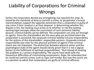 Liability of Corporations for Criminal
Wrongs
Earlier, the corporation denied any wrongdoing, but rejected this view. As
tested by the standards of duty to commit a crime, its perpetrator's human
representatives support the opposite extremism that a corporation is guilty of
any crime if their conduct is at their disposal. In determining whether this
dispute is fair, the existing issue arises as to whether or not the existing
existing legal concepts allow the assessment of such extremist liability.
Second, criminal liability can be defined. The corporation can only act through
its agents. Since the shareholders are the ones who are punished when the
corporation is convicted, the corporate criminal liability ensures responsibility
for the actions of the shareholders' responsible persons. Corporate criminal
responsibility was clear for the physical activities of agents if the criminal
intent was not important. The distinction between physical action and the
psychological state of the agent should clearly prove that it is not a logical
barrier to the fulfillment of spiritual responsibilities. "But instead of treating
the problem as a serious responsibility, The courts have dealt with the
theoretical difficulties of criminalizing corporations. Rape; He reiterated that
he could not commit crimes such as rape and murder. But now the courts are
in a position to admit that corporations are guilty of criminal offenses.
 