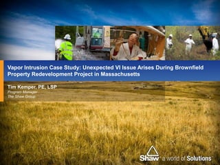Vapor Intrusion Case Study: Unexpected VI Issue Arises During Brownfield
Property Redevelopment Project in Massachusetts

Tim Kemper, PE, LSP
Program Manager
The Shaw Group
 