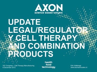UPDATE
      LEGAL/REGULATOR
      Y CELL THERAPY
      AND COMBINATION
      PRODUCTS
VIC Congress – Cell Therapy Manufacturing   Erik Vollebregt
6 December 2012                             www.axonadvocaten.nl
 