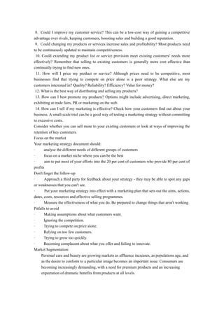 8. Could I improve my customer service? This can be a low-cost way of gaining a competitive 
advantage over rivals, keeping customers, boosting sales and building a good reputation. 
9. Could changing my products or services increase sales and profitability? Most products need 
to be continuously updated to maintain competitiveness. 
10. Could extending my product list or service provision meet existing customers' needs more 
effectively? Remember that selling to existing customers is generally more cost effective than 
continually trying to find new ones. 
11. How will I price my product or service? Although prices need to be competitive, most 
businesses find that trying to compete on price alone is a poor strategy. What else are my 
customers interested in? Quality? Reliability? Efficiency? Value for money? 
12. What is the best way of distributing and selling my products? 
13. How can I best promote my products? Options might include advertising, direct marketing, 
exhibiting at trade fairs, PR or marketing on the web. 
14. How can I tell if my marketing is effective? Check how your customers find out about your 
business. A small-scale trial can be a good way of testing a marketing strategy without committing 
to excessive costs. 
Consider whether you can sell more to your existing customers or look at ways of improving the 
retention of key customers. 
Focus on the market 
Your marketing strategy document should: 
· analyse the different needs of different groups of customers 
· focus on a market niche where you can be the best 
· aim to put most of your efforts into the 20 per cent of customers who provide 80 per cent of 
profits 
Don't forget the follow-up 
· Approach a third party for feedback about your strategy - they may be able to spot any gaps 
or weaknesses that you can't see. 
· Put your marketing strategy into effect with a marketing plan that sets out the aims, actions, 
dates, costs, resources and effective selling programmes. 
· Measure the effectiveness of what you do. Be prepared to change things that aren't working. 
Pitfalls to avoid 
· Making assumptions about what customers want. 
· Ignoring the competition. 
· Trying to compete on price alone. 
· Relying on too few customers. 
· Trying to grow too quickly. 
· Becoming complacent about what you offer and failing to innovate. 
Market Segmentation: 
Personal care and beauty are growing markets as affluence increases, as populations age, and 
as the desire to conform to a particular image becomes an important issue. Consumers are 
becoming increasingly demanding, with a need for premium products and an increasing 
expectation of dramatic benefits from products at all levels. 
 