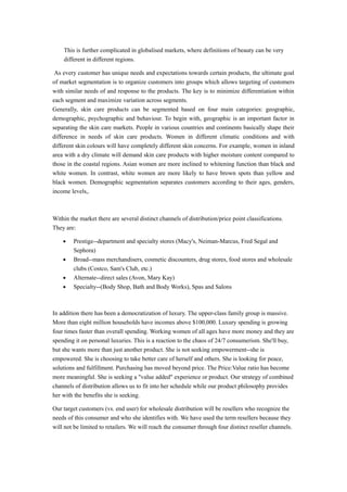 This is further complicated in globalised markets, where definitions of beauty can be very 
different in different regions. 
As every customer has unique needs and expectations towards certain products, the ultimate goal 
of market segmentation is to organize customers into groups which allows targeting of customers 
with similar needs of and response to the products. The key is to minimize differentiation within 
each segment and maximize variation across segments. 
Generally, skin care products can be segmented based on four main categories: geographic, 
demographic, psychographic and behaviour. To begin with, geographic is an important factor in 
separating the skin care markets. People in various countries and continents basically shape their 
difference in needs of skin care products. Women in different climatic conditions and with 
different skin colours will have completely different skin concerns. For example, women in inland 
area with a dry climate will demand skin care products with higher moisture content compared to 
those in the coastal regions. Asian women are more inclined to whitening function than black and 
white women. In contrast, white women are more likely to have brown spots than yellow and 
black women. Demographic segmentation separates customers according to their ages, genders, 
income levels,. 
Within the market there are several distinct channels of distribution/price point classifications. 
They are: 
· Prestige--department and specialty stores (Macy's, Neiman-Marcus, Fred Segal and 
Sephora) 
· Broad--mass merchandisers, cosmetic discounters, drug stores, food stores and wholesale 
clubs (Costco, Sam's Club, etc.) 
· Alternate--direct sales (Avon, Mary Kay) 
· Specialty--(Body Shop, Bath and Body Works), Spas and Salons 
In addition there has been a democratization of luxury. The upper-class family group is massive. 
More than eight million households have incomes above $100,000. Luxury spending is growing 
four times faster than overall spending. Working women of all ages have more money and they are 
spending it on personal luxuries. This is a reaction to the chaos of 24/7 consumerism. She'll buy, 
but she wants more than just another product. She is not seeking empowerment--she is 
empowered. She is choosing to take better care of herself and others. She is looking for peace, 
solutions and fulfillment. Purchasing has moved beyond price. The Price:Value ratio has become 
more meaningful. She is seeking a "value added" experience or product. Our strategy of combined 
channels of distribution allows us to fit into her schedule while our product philosophy provides 
her with the benefits she is seeking. 
Our target customers (vs. end user) for wholesale distribution will be resellers who recognize the 
needs of this consumer and who she identifies with. We have used the term resellers because they 
will not be limited to retailers. We will reach the consumer through four distinct reseller channels. 
 