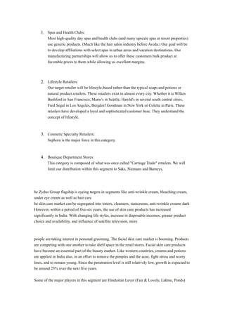 1. Spas and Health Clubs: 
Most high-quality day spas and health clubs (and many upscale spas at resort properties) 
use generic products. (Much like the hair salon industry before Aveda.) Our goal will be 
to develop affiliations with select spas in urban areas and vacation destinations. Our 
manufacturing partnerships will allow us to offer these customers bulk product at 
favorable prices to them while allowing us excellent margins. 
2. Lifestyle Retailers: 
Our target retailer will be lifestyle-based rather than the typical soaps and potions or 
natural product retailers. These retailers exist in almost every city. Whether it is Wilkes 
Bashford in San Francisco, Mario's in Seattle, Harold's in several south central cities, 
Fred Segal in Los Angeles, Bergdorf Goodman in New York or Colette in Paris. These 
retailers have developed a loyal and sophisticated customer base. They understand the 
concept of lifestyle. 
3. Cosmetic Specialty Retailers: 
Sephora is the major force in this category. 
4. Boutique Department Stores: 
This category is composed of what was once called "Carriage Trade" retailers. We will 
limit our distribution within this segment to Saks, Niemans and Barneys. 
he Zydus Group flagship is eyeing targets in segments like anti-wrinkle cream, bleaching cream, 
under eye cream as well as hair care 
he skin care market can be segregated into toners, cleansers, sunscreens, anti-wrinkle creams dark 
However, within a period of five-six years, the use of skin care products has increased 
significantly in India. With changing life styles, increase in disposable incomes, greater product 
choice and availability, and influence of satellite television, more 
people are taking interest in personal grooming. The facial skin care market is booming. Products 
are competing with one another to take shelf space in the retail stores. Facial skin care products 
have become an essential part of the beauty market. Like western countries, creams and potions 
are applied in India also, in an effort to remove the pimples and the acne, fight stress and worry 
lines, and to remain young. Since the penetration level is still relatively low, growth is expected to 
be around 25% over the next five years. 
Some of the major players in this segment are Hindustan Lever (Fair & Lovely, Lakme, Ponds) 
 