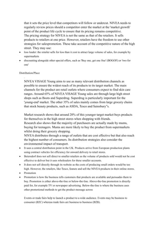 that it sets the price level that competitors will follow or undercut. NIVEA needs to 
regularly review prices should a competitor enter the market at the 'market growth' 
point of the product life cycle to ensure that its pricing remains competitive. 
The pricing strategy for NIVEA is not the same as that of the retailers. It sells 
products to retailers at one price. However, retailers have the freedom to use other 
strategies for salespromotion. These take account of the competitive nature of the high 
street. They may use: 
· loss leader: the retailer sells for less than it cost to attract large volume of sales, for example by 
supermarkets 
· discounting alongside other special offers, such as 'Buy one, get one free' (BOGOF) or 'two for 
one' 
Distribution/Place 
. 
NIVEA VISAGE Young aims to use as many relevant distribution channels as 
possible to ensure the widest reach of its products to its target market. The main 
channels for the product are retail outlets where consumers expect to find skin care 
ranges. Around 65% of NIVEA VISAGE Young sales are through large high street 
shops such as Boots and Superdrug. Superdrug is particularly important for the 
'young-end' market. The other 35% of sales mainly comes from large grocery chains 
that stock beauty products, such as ASDA, Tesco and Sainsbury”s. 
Market research shows that around 20% of this younger target market buys products 
for themselves in the high street stores when shopping with friends. 
Research also shows that the majority of purchasers are actually made by mums, 
buying for teenagers. Mums are more likely to buy the product from supermarkets 
whilst doing their grocery shopping. 
NIVEA distributes through a range of outlets that are cost effective but that also reach 
the highest number of consumers. Its distribution strategies also consider the 
environmental impact of transport. 
· It uses a central distribution point in the UK. Products arrive from European production plants 
using contract vehicles for efficiency for onward delivery to retail stores. 
· Beiersdorf does not sell direct to smaller retailers as the volume of products sold would not be cost 
effective to deliver but it uses wholesalers for these smaller accounts. 
· It does not sell directly through its website as the costs of producing small orders would be too 
high. However, the retailers, like Tesco, feature and sell the NIVEA products in their online stores. 
· Promotion 
· Promotion is how the business tells customers that products are available and persuades them to 
buy. Promotion is either above-the-line or below-the-line. Above-the-line promotion is directly 
paid for, for example TV or newspaper advertising. Below-the-line is where the business uses 
other promotional methods to get the product message across 
Events or trade fairs help to launch a product to a wide audience. Events may be business to 
consumer (B2C) whereas trade fairs are business to business (B2B). 
 