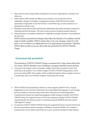 · Direct mail can reach a large number of people but is not easy to target specific consumers cost-effectively. 
· Public relations (PR) includes the different ways a business can communicate with its 
stakeholders, through, for example, newspaper press releases. Other PR activities include 
sponsorship of high profile events like Formula 1 or the World Cup, as well as donations to or 
participation in charity events. 
· Branding a strong and consistent brand identity differentiates the product and helps consumers to 
understand and trust the product. This aims to keep consumers buying the product long-term. 
· Sales promotions, for example competitions or sampling, encourage consumers to buy products in 
the short-term. 
NIVEA chooses promotional strategies that reflect the lifestyle of its audience and the 
range of media available. NIVEA realises that a 'one way' message, using TV or the 
press, is not as effective as talking directly to its target group of consumers. Therefore 
NIVEA does not plan to use any above-the-line promotion for NIVEA VISAGE 
Young. 
Consumer-led promotion 
The promotion of NIVEA VISAGE Young is consumer-led. Using various below-the-line 
routes, NIVEA identifies ways of talking to teenagers (and their mums) directly. 
· A key part of the strategy is the use of product samples. These allow customers to touch, feel, 
smell and try the products. Over a million samples of NIVEA VISAGE Young products will be 
given away during 2008. These samples will be available through the website, samples in stores or 
in 'goody bags' given out at VISAGE roadshows up and down the country. 
· 
· NIVEA VISAGE Young launched an interactive online magazine called FYI (Fun, Young & 
Independent) to raise awareness of the brand. The concept behind the magazine is to give teenage 
girls the confidence to become young women and to enjoy their new-found independence. 
Communication channels are original and engaging to enable teenagers to identify with NIVEA 
VISAGE Young. The magazine focuses on 'first time' experiences relating to NIVEA VISAGE 
Young being their first skincare routine. It is promoted using the Hit40UK chart show and the 
TMF digital TV channel. 
· In connection with FYI, NIVEA VISAGE Young has recognised the power of social network sites 
for this young audience and also has pages on MySpace, Facebook and Bebo. The company is 
using the power of new media as part of the mix to grow awareness amongst the target audience 
