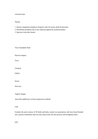 consumer base 
Threats 
1. Intense competition leading to frequent value for money deals & discounts 
2. Distribution problems due to the cluttered segment & scattered market 
3. Spurious look-alike brands 
Vicco Vajradanti Paste 
Parent Company 
Vicco 
Category 
FMCG 
Sector 
Oral care 
Tagline/ Slogan 
Ayurvedic jadibootiyo se bana sampoorna swadeshi 
USP 
Contains the pure extracts of 20 herbs and barks, tested over generations, that have been blended 
into a potent combination that not only cleans teeth, but also protects and strengthens them 
STP 
 