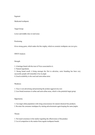 Segment 
Medicated toothpaste 
Target Group 
Lower and middle class in rural areas 
Positioning 
Gives strong gums, which makes the bite mighty, which no cosmetic toothpaste can ever give. 
SWOT Analysis 
Strength 
1. A heritage brand with the trust of Vicco associated to it. 
2. Natural ingredients 
3. Strong brand recall- it being amongst the first to advertise, sonic branding has been very 
successful, people still remember it by its jingle 
4. Good availability in the rural and semi-urban areas 
Weakness 
1. Vicco is not advertising and promoting the product aggressively now 
2. Less brand awareness in urban and semi-urban areas, which is also potential target group 
Opportunity 
1. Can target urban population with rising consciousness for natural chemical free products. 
2. Re-enter the consumer mindspace by starting advertisements again keeping the same jingles. 
Threats 
1. Not much awareness in the market regarding the effectiveness of the product. 
2. Lot of competition in the market from regular toothpaste brands. 
 