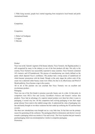 3. With rising incomes, people have started migrating from inexpensive local brands and prefer 
international brands 
Competition 
Competitors 
1. Dabur Lal Toothpaste 
2. Colgate 
3. Meswak 
Product 
Vicco was in the ‘naturals’ segment of the beauty industry. Vicco Turmeric, the flagship product, is 
still recognized by many in the industry as one of the best products till date. Not only in the 
country, Vicco Turmeric was successfully exported to many countries. Vicco Turmeric contained 
16% turmeric and 0.5%sandalwood. The process of manufacturing was clearly defined on the 
packs which depicted Vicco’s confidence. The product had a strong aroma of sandalwood oil 
which became synonymous with the brand. Though, at the early stages the yellow color of the 
cream was a deterrent (other beauty cream were white), but due to its effectiveness and Word of 
Mouth publicity, Vicco became a rage in the country. 
All in all, at this juncture one can conclude that Vicco Turmeric was an excellent and 
revolutionary product. 
Packaging 
Vicco was one of the first brands to promise ayurvedic beauty care in a tube. At that point, its 
competitors were HUL’s Fair and Lovely, CavinKare’s Fairever and Emami’s various skin 
products. Vicco had an advantage of a superior natural product over them but when it came to 
packaging, it scored very low. All the competitors had evolving packaging to lure their target 
group whereas Vicco stuck to the reddish orange tube. It understood the value of packaging very 
late and hastily brought in two-three variations but that ended up confusing the TG and hurt them 
severely 
The three new introductions were brought out in a very little time. In fact that was the primary 
reason for generating all the confusion. The packaging killed its distinctness and slowly it moved 
towards a packaging which was similar to ‘Fair and Lovely’. The Vicco loyalists had just wanted a 
good packaging which was misinterpreted as ‘similar to competitor packaging’. 
Promotions 
 