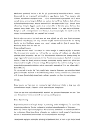 Most of the population who are in the 20+ age group distinctly remember the Vicco Turmeric 
Cream and this can be primarily attributed to its super famous jingle’ “Vicco turmeric, nahi 
cosmetic, Vicco turmeric ayurvedic cream…”. Vicco used 3 different advertisements, one of which 
starred famous actress Sangeeta Bijlani and another starring Mrunal Kulkarni. Both of them 
registered and instant connect with the audience which was supported by Vicco’s inherent theme 
of marriage being the biggest occasion in a woman’s life. In the initial years, the brand thus 
captured heavy market share. They also successfully bought TV ad spots during Chitrahaar, 
Rangoli to reach a wider population base. Moreover, Vicco was among the first brands to start the 
mystery buyer program which was eventually not leveraged. 
But the ads were not revived and same ads were relayed year after year though consumer 
preferences were changing. Not using consumer insights for their executional idea and relying 
heavily on their blockbuster product was a costly mistake and they lost all market share. 
Eventually the ads were also faded off. 
Understanding Consumer 
As already discussed above, Vicco serves as a classic example of Marketing Myopia. In the early 
90s, the woman in the country was evolving. She was becoming self confident and independent 
and had started progressing. But the Vicco advertisements emphasized on marriage being the 
single biggest achievement/occasion in her life. This mismatch was due to their lack of customer 
insights. If they had proper access to what their target group actually wanted, they might have 
implemented the insights in the copy strategy. The competition thus started overtaking Vicco, in 
terms of advertising and positioning, and the conservative approach of Vicco saw it lose to HUL 
Fair and Lovely. 
We can conclude by saying that Vicco excelled when it came to the product and promotions(at that 
particular time) but their lack of the understanding of their evolving customer base, continuation 
with the same theme in their ads and highly ordinary packaging cost them their market share 
SWOT : 
Brand experts say Vicco may not command a high valuation as it failed to keep pace with 
consumer trends though it continues to hold brand recall and strong equity. 
Vicco was one of the earliest brands which promised, and advertised, beauty care in a tube. They 
used the medium of cinema extensively and had long-standing appeal. 
Brand Repositioning 
Repositioning refers to the major changes in positioning for the brand/product. To successfully 
reposition a product, the firm has to change the target market’s understanding of the product. 
Firms may consider repositioning a product due to declining performance or due to major shifts in 
the environment. Many firms choose to launch a new product (or brand) instead of repositioning 
because of the effort and cost required to successfully implement the change 
The segments it plays in are majorly driven by the population under 30 years of age, and the brand 
 