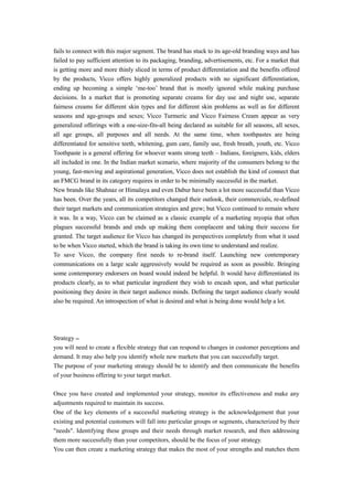 fails to connect with this major segment. The brand has stuck to its age-old branding ways and has 
failed to pay sufficient attention to its packaging, branding, advertisements, etc. For a market that 
is getting more and more thinly sliced in terms of product differentiation and the benefits offered 
by the products, Vicco offers highly generalized products with no significant differentiation, 
ending up becoming a simple ‘me-too’ brand that is mostly ignored while making purchase 
decisions. In a market that is promoting separate creams for day use and night use, separate 
fairness creams for different skin types and for different skin problems as well as for different 
seasons and age-groups and sexes; Vicco Turmeric and Vicco Fairness Cream appear as very 
generalized offerings with a one-size-fits-all being declared as suitable for all seasons, all sexes, 
all age groups, all purposes and all needs. At the same time, when toothpastes are being 
differentiated for sensitive teeth, whitening, gum care, family use, fresh breath, youth, etc. Vicco 
Toothpaste is a general offering for whoever wants strong teeth – Indians, foreigners, kids, elders 
all included in one. In the Indian market scenario, where majority of the consumers belong to the 
young, fast-moving and aspirational generation, Vicco does not establish the kind of connect that 
an FMCG brand in its category requires in order to be minimally successful in the market. 
New brands like Shahnaz or Himalaya and even Dabur have been a lot more successful than Vicco 
has been. Over the years, all its competitors changed their outlook, their commercials, re-defined 
their target markets and communication strategies and grew; but Vicco continued to remain where 
it was. In a way, Vicco can be claimed as a classic example of a marketing myopia that often 
plagues successful brands and ends up making them complacent and taking their success for 
granted. The target audience for Vicco has changed its perspectives completely from what it used 
to be when Vicco started, which the brand is taking its own time to understand and realize. 
To save Vicco, the company first needs to re-brand itself. Launching new contemporary 
communications on a large scale aggressively would be required as soon as possible. Bringing 
some contemporary endorsers on board would indeed be helpful. It would have differentiated its 
products clearly, as to what particular ingredient they wish to encash upon, and what particular 
positioning they desire in their target audience minds. Defining the target audience clearly would 
also be required. An introspection of what is desired and what is being done would help a lot. 
Strategy – 
you will need to create a flexible strategy that can respond to changes in customer perceptions and 
demand. It may also help you identify whole new markets that you can successfully target. 
The purpose of your marketing strategy should be to identify and then communicate the benefits 
of your business offering to your target market. 
Once you have created and implemented your strategy, monitor its effectiveness and make any 
adjustments required to maintain its success. 
One of the key elements of a successful marketing strategy is the acknowledgement that your 
existing and potential customers will fall into particular groups or segments, characterized by their 
"needs". Identifying these groups and their needs through market research, and then addressing 
them more successfully than your competitors, should be the focus of your strategy. 
You can then create a marketing strategy that makes the most of your strengths and matches them 
 